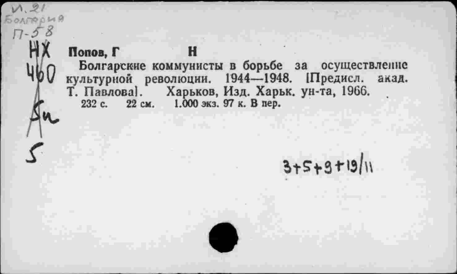 ﻿й.-?/
Попов, Г	Н
Болгарские коммунисты в борьбе за осуществление культурной революции. 1944—1948. (Предисл. акад. Т. Павлова!. Харьков, Изд. Харьк. ун-та, 1966.
232 с. 22 см. 1.000 экз. 97 к. В пер.
